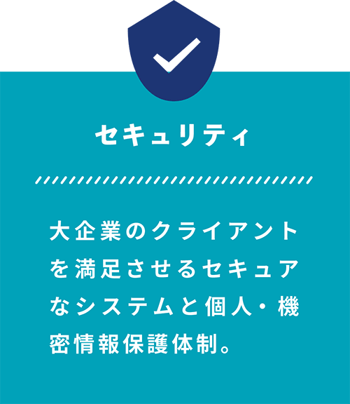 セキュリティ 大企業のクライアント を満足させるセキュア なシステムと個人・機密情報保護体制。