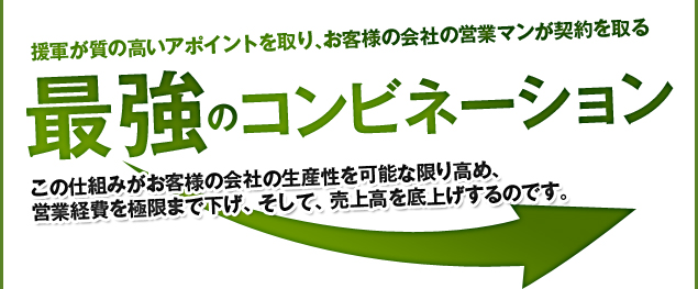 援軍が質の高いテレマーケティングでアポイントを取り、お客様の会社の営業マンが契約を取る。最強のコンビネーション！この仕組みがお客様の会社の生産性を可能な限り高め、営業経費を極限まで下げ、そして、売上高を底上げするのです。