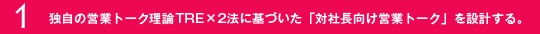 1.独自の営業トーク理論TRE×２法に基づいた「対社長向け営業トーク」を設計する。