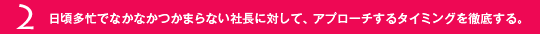 2.日頃多忙でなかなかつかまらない社長に対して、アプローチするタイミングを徹底する。