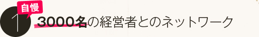 自慢１．３０００名の経営者とのネットワーク