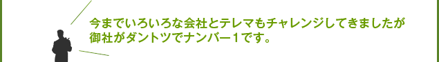 今まで色々な会社とテレマもチャレンジしてきましたが御社がダントツでナンバー１です。